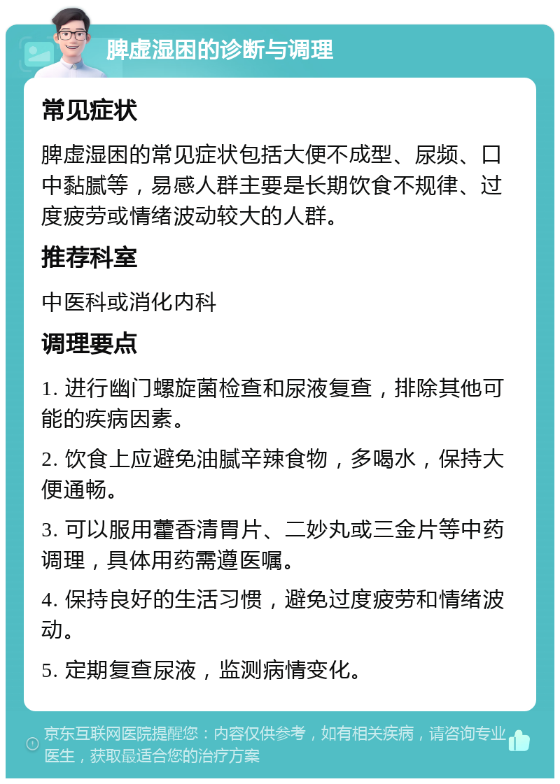 脾虚湿困的诊断与调理 常见症状 脾虚湿困的常见症状包括大便不成型、尿频、口中黏腻等，易感人群主要是长期饮食不规律、过度疲劳或情绪波动较大的人群。 推荐科室 中医科或消化内科 调理要点 1. 进行幽门螺旋菌检查和尿液复查，排除其他可能的疾病因素。 2. 饮食上应避免油腻辛辣食物，多喝水，保持大便通畅。 3. 可以服用藿香清胃片、二妙丸或三金片等中药调理，具体用药需遵医嘱。 4. 保持良好的生活习惯，避免过度疲劳和情绪波动。 5. 定期复查尿液，监测病情变化。