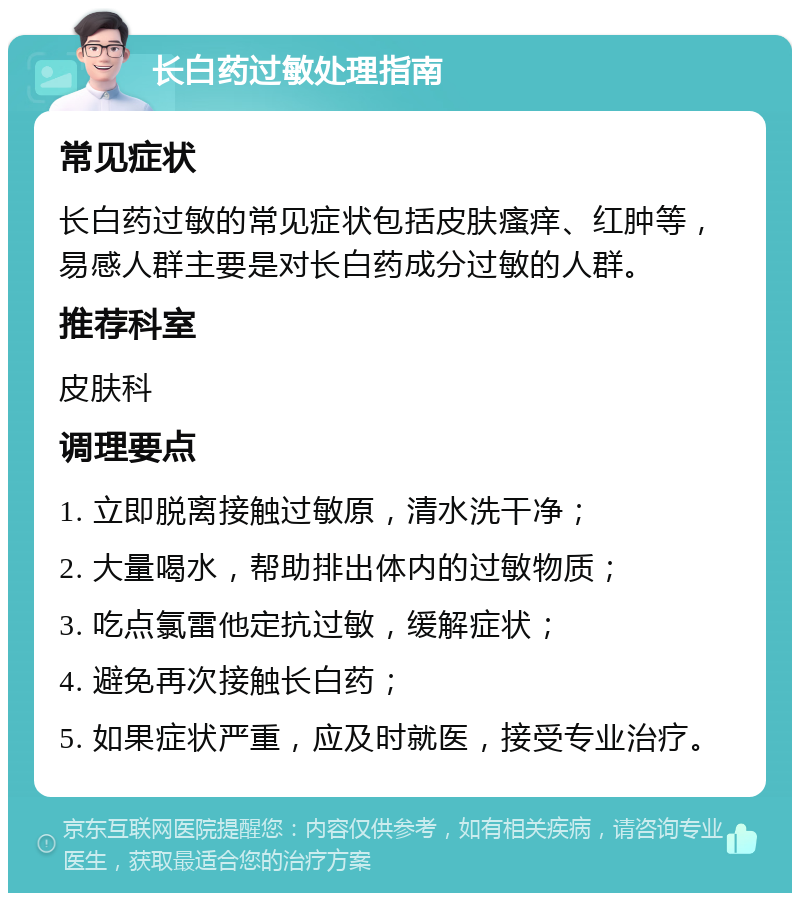 长白药过敏处理指南 常见症状 长白药过敏的常见症状包括皮肤瘙痒、红肿等，易感人群主要是对长白药成分过敏的人群。 推荐科室 皮肤科 调理要点 1. 立即脱离接触过敏原，清水洗干净； 2. 大量喝水，帮助排出体内的过敏物质； 3. 吃点氯雷他定抗过敏，缓解症状； 4. 避免再次接触长白药； 5. 如果症状严重，应及时就医，接受专业治疗。