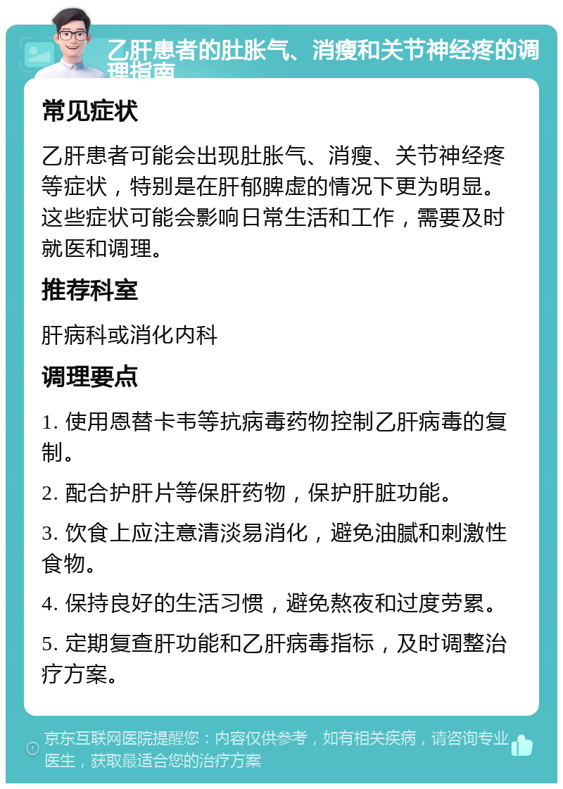 乙肝患者的肚胀气、消瘦和关节神经疼的调理指南 常见症状 乙肝患者可能会出现肚胀气、消瘦、关节神经疼等症状，特别是在肝郁脾虚的情况下更为明显。这些症状可能会影响日常生活和工作，需要及时就医和调理。 推荐科室 肝病科或消化内科 调理要点 1. 使用恩替卡韦等抗病毒药物控制乙肝病毒的复制。 2. 配合护肝片等保肝药物，保护肝脏功能。 3. 饮食上应注意清淡易消化，避免油腻和刺激性食物。 4. 保持良好的生活习惯，避免熬夜和过度劳累。 5. 定期复查肝功能和乙肝病毒指标，及时调整治疗方案。