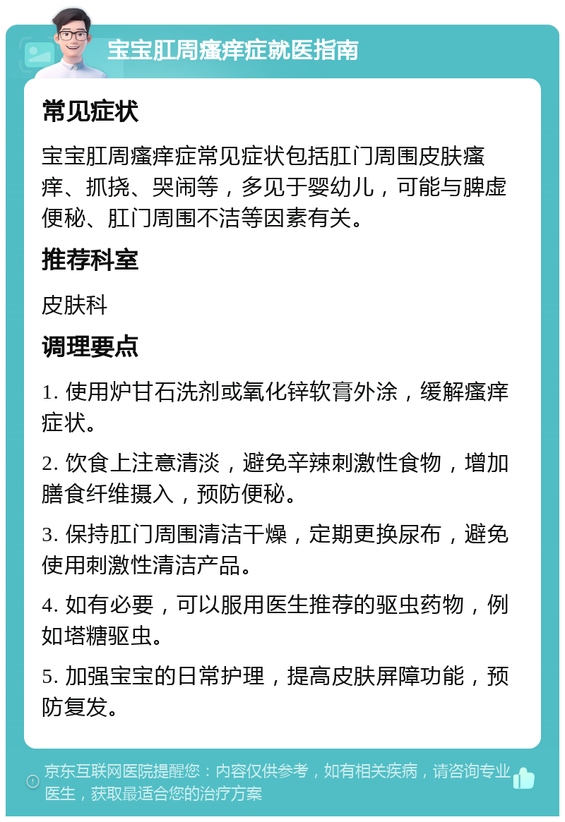 宝宝肛周瘙痒症就医指南 常见症状 宝宝肛周瘙痒症常见症状包括肛门周围皮肤瘙痒、抓挠、哭闹等，多见于婴幼儿，可能与脾虚便秘、肛门周围不洁等因素有关。 推荐科室 皮肤科 调理要点 1. 使用炉甘石洗剂或氧化锌软膏外涂，缓解瘙痒症状。 2. 饮食上注意清淡，避免辛辣刺激性食物，增加膳食纤维摄入，预防便秘。 3. 保持肛门周围清洁干燥，定期更换尿布，避免使用刺激性清洁产品。 4. 如有必要，可以服用医生推荐的驱虫药物，例如塔糖驱虫。 5. 加强宝宝的日常护理，提高皮肤屏障功能，预防复发。