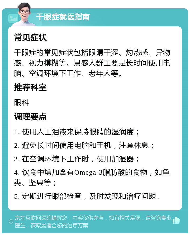 干眼症就医指南 常见症状 干眼症的常见症状包括眼睛干涩、灼热感、异物感、视力模糊等。易感人群主要是长时间使用电脑、空调环境下工作、老年人等。 推荐科室 眼科 调理要点 1. 使用人工泪液来保持眼睛的湿润度； 2. 避免长时间使用电脑和手机，注意休息； 3. 在空调环境下工作时，使用加湿器； 4. 饮食中增加含有Omega-3脂肪酸的食物，如鱼类、坚果等； 5. 定期进行眼部检查，及时发现和治疗问题。