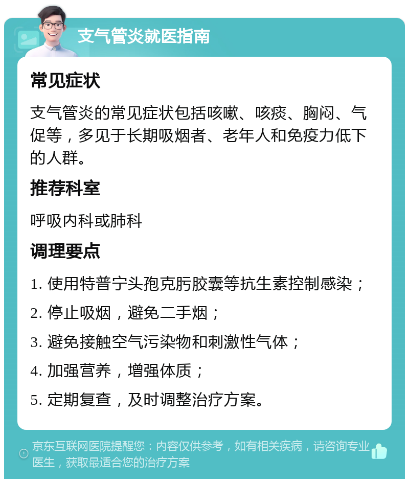 支气管炎就医指南 常见症状 支气管炎的常见症状包括咳嗽、咳痰、胸闷、气促等，多见于长期吸烟者、老年人和免疫力低下的人群。 推荐科室 呼吸内科或肺科 调理要点 1. 使用特普宁头孢克肟胶囊等抗生素控制感染； 2. 停止吸烟，避免二手烟； 3. 避免接触空气污染物和刺激性气体； 4. 加强营养，增强体质； 5. 定期复查，及时调整治疗方案。