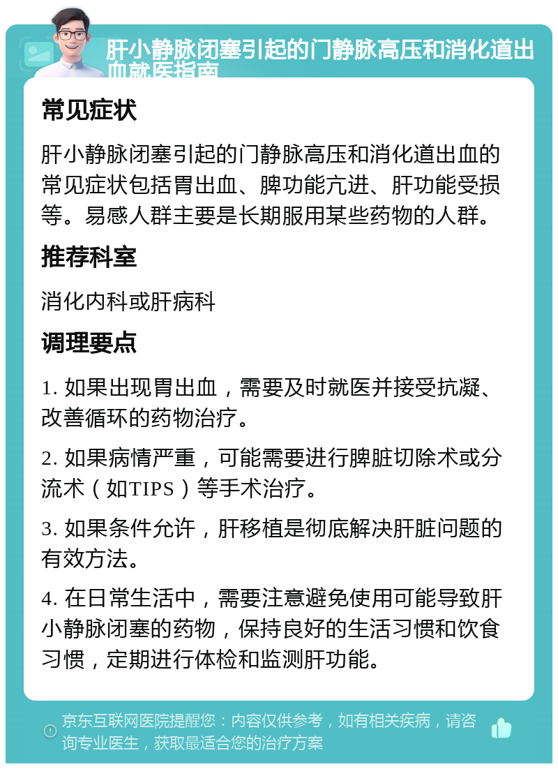 肝小静脉闭塞引起的门静脉高压和消化道出血就医指南 常见症状 肝小静脉闭塞引起的门静脉高压和消化道出血的常见症状包括胃出血、脾功能亢进、肝功能受损等。易感人群主要是长期服用某些药物的人群。 推荐科室 消化内科或肝病科 调理要点 1. 如果出现胃出血，需要及时就医并接受抗凝、改善循环的药物治疗。 2. 如果病情严重，可能需要进行脾脏切除术或分流术（如TIPS）等手术治疗。 3. 如果条件允许，肝移植是彻底解决肝脏问题的有效方法。 4. 在日常生活中，需要注意避免使用可能导致肝小静脉闭塞的药物，保持良好的生活习惯和饮食习惯，定期进行体检和监测肝功能。