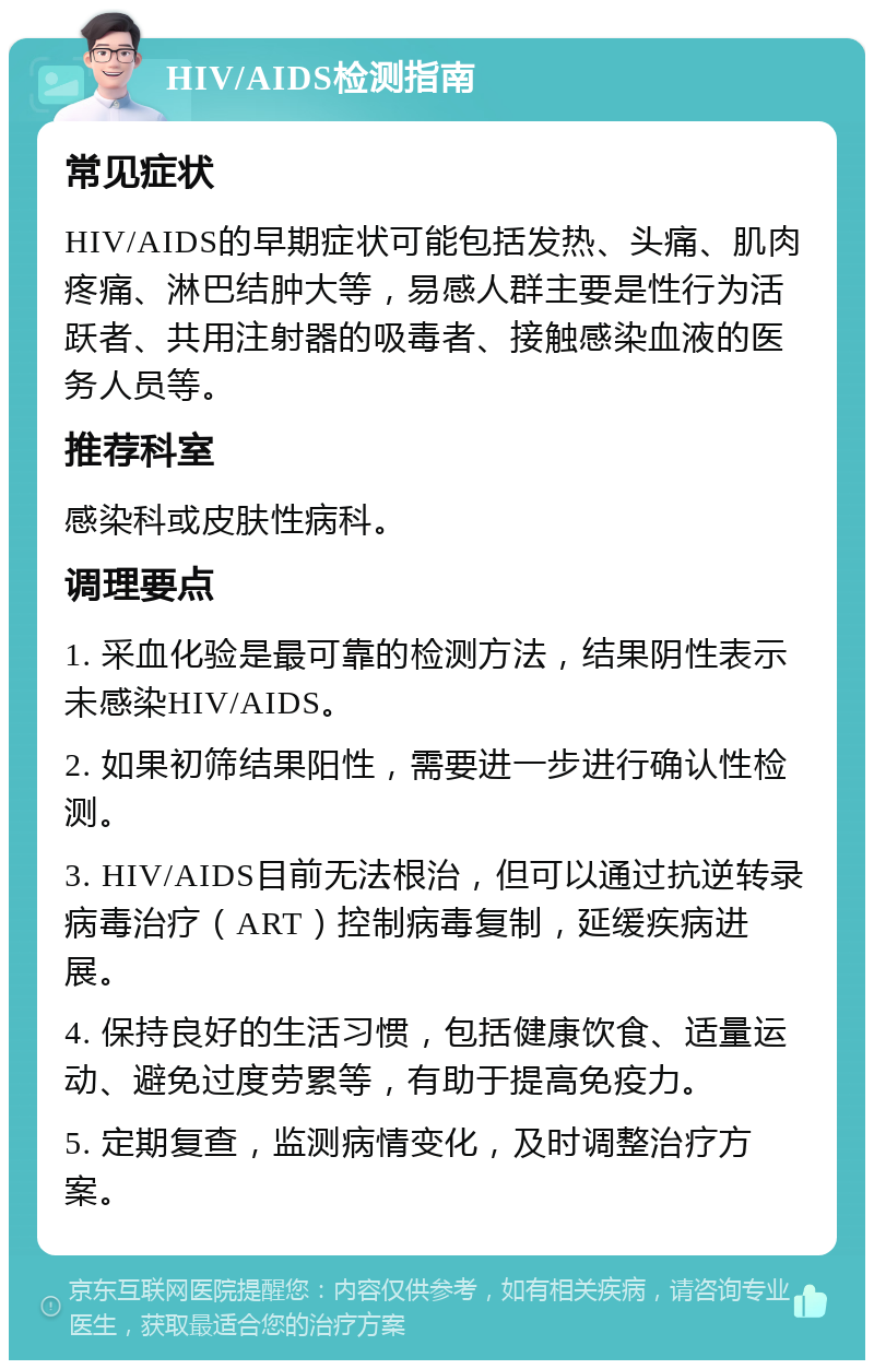 HIV/AIDS检测指南 常见症状 HIV/AIDS的早期症状可能包括发热、头痛、肌肉疼痛、淋巴结肿大等，易感人群主要是性行为活跃者、共用注射器的吸毒者、接触感染血液的医务人员等。 推荐科室 感染科或皮肤性病科。 调理要点 1. 采血化验是最可靠的检测方法，结果阴性表示未感染HIV/AIDS。 2. 如果初筛结果阳性，需要进一步进行确认性检测。 3. HIV/AIDS目前无法根治，但可以通过抗逆转录病毒治疗（ART）控制病毒复制，延缓疾病进展。 4. 保持良好的生活习惯，包括健康饮食、适量运动、避免过度劳累等，有助于提高免疫力。 5. 定期复查，监测病情变化，及时调整治疗方案。