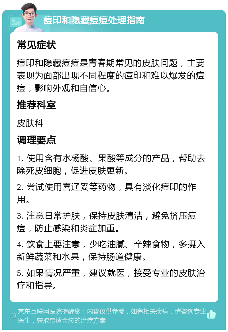 痘印和隐藏痘痘处理指南 常见症状 痘印和隐藏痘痘是青春期常见的皮肤问题，主要表现为面部出现不同程度的痘印和难以爆发的痘痘，影响外观和自信心。 推荐科室 皮肤科 调理要点 1. 使用含有水杨酸、果酸等成分的产品，帮助去除死皮细胞，促进皮肤更新。 2. 尝试使用喜辽妥等药物，具有淡化痘印的作用。 3. 注意日常护肤，保持皮肤清洁，避免挤压痘痘，防止感染和炎症加重。 4. 饮食上要注意，少吃油腻、辛辣食物，多摄入新鲜蔬菜和水果，保持肠道健康。 5. 如果情况严重，建议就医，接受专业的皮肤治疗和指导。