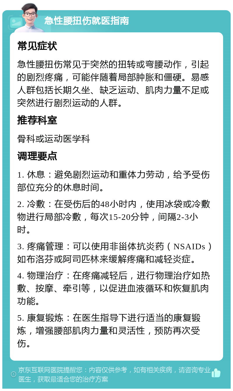 急性腰扭伤就医指南 常见症状 急性腰扭伤常见于突然的扭转或弯腰动作，引起的剧烈疼痛，可能伴随着局部肿胀和僵硬。易感人群包括长期久坐、缺乏运动、肌肉力量不足或突然进行剧烈运动的人群。 推荐科室 骨科或运动医学科 调理要点 1. 休息：避免剧烈运动和重体力劳动，给予受伤部位充分的休息时间。 2. 冷敷：在受伤后的48小时内，使用冰袋或冷敷物进行局部冷敷，每次15-20分钟，间隔2-3小时。 3. 疼痛管理：可以使用非甾体抗炎药（NSAIDs）如布洛芬或阿司匹林来缓解疼痛和减轻炎症。 4. 物理治疗：在疼痛减轻后，进行物理治疗如热敷、按摩、牵引等，以促进血液循环和恢复肌肉功能。 5. 康复锻炼：在医生指导下进行适当的康复锻炼，增强腰部肌肉力量和灵活性，预防再次受伤。