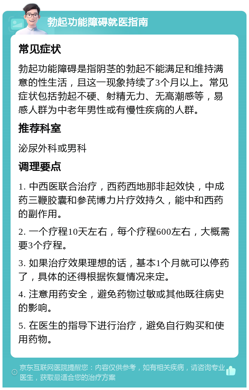 勃起功能障碍就医指南 常见症状 勃起功能障碍是指阴茎的勃起不能满足和维持满意的性生活，且这一现象持续了3个月以上。常见症状包括勃起不硬、射精无力、无高潮感等，易感人群为中老年男性或有慢性疾病的人群。 推荐科室 泌尿外科或男科 调理要点 1. 中西医联合治疗，西药西地那非起效快，中成药三鞭胶囊和参芪博力片疗效持久，能中和西药的副作用。 2. 一个疗程10天左右，每个疗程600左右，大概需要3个疗程。 3. 如果治疗效果理想的话，基本1个月就可以停药了，具体的还得根据恢复情况来定。 4. 注意用药安全，避免药物过敏或其他既往病史的影响。 5. 在医生的指导下进行治疗，避免自行购买和使用药物。