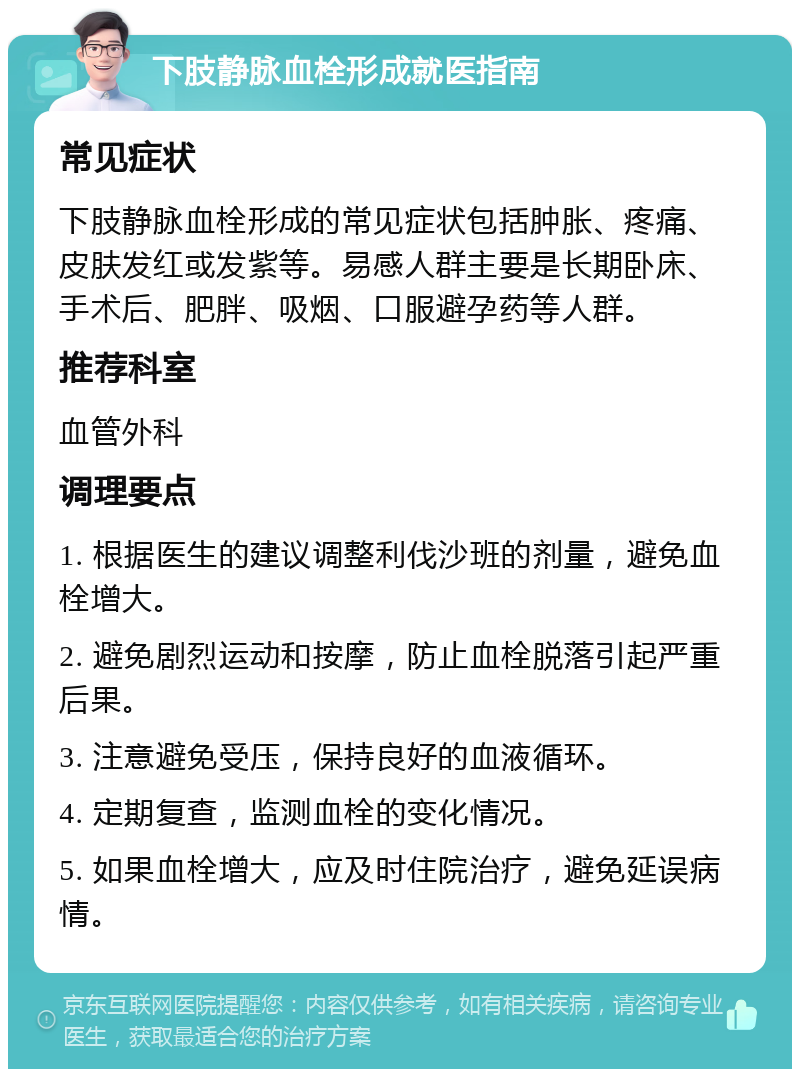 下肢静脉血栓形成就医指南 常见症状 下肢静脉血栓形成的常见症状包括肿胀、疼痛、皮肤发红或发紫等。易感人群主要是长期卧床、手术后、肥胖、吸烟、口服避孕药等人群。 推荐科室 血管外科 调理要点 1. 根据医生的建议调整利伐沙班的剂量，避免血栓增大。 2. 避免剧烈运动和按摩，防止血栓脱落引起严重后果。 3. 注意避免受压，保持良好的血液循环。 4. 定期复查，监测血栓的变化情况。 5. 如果血栓增大，应及时住院治疗，避免延误病情。