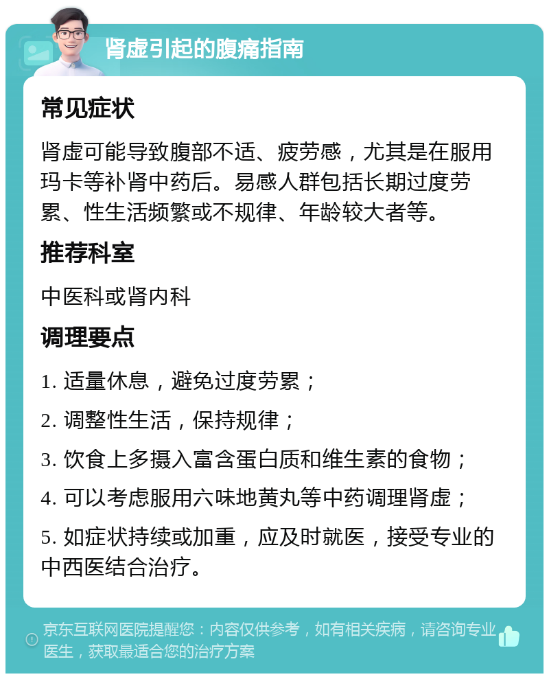 肾虚引起的腹痛指南 常见症状 肾虚可能导致腹部不适、疲劳感，尤其是在服用玛卡等补肾中药后。易感人群包括长期过度劳累、性生活频繁或不规律、年龄较大者等。 推荐科室 中医科或肾内科 调理要点 1. 适量休息，避免过度劳累； 2. 调整性生活，保持规律； 3. 饮食上多摄入富含蛋白质和维生素的食物； 4. 可以考虑服用六味地黄丸等中药调理肾虚； 5. 如症状持续或加重，应及时就医，接受专业的中西医结合治疗。