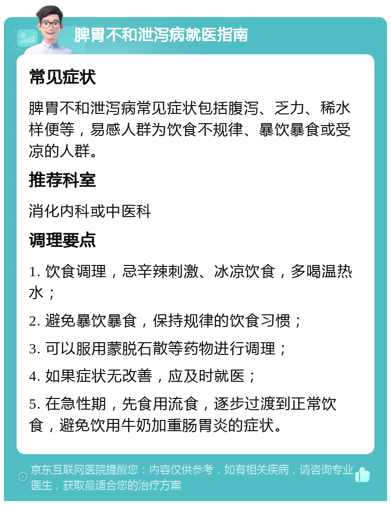 脾胃不和泄泻病就医指南 常见症状 脾胃不和泄泻病常见症状包括腹泻、乏力、稀水样便等，易感人群为饮食不规律、暴饮暴食或受凉的人群。 推荐科室 消化内科或中医科 调理要点 1. 饮食调理，忌辛辣刺激、冰凉饮食，多喝温热水； 2. 避免暴饮暴食，保持规律的饮食习惯； 3. 可以服用蒙脱石散等药物进行调理； 4. 如果症状无改善，应及时就医； 5. 在急性期，先食用流食，逐步过渡到正常饮食，避免饮用牛奶加重肠胃炎的症状。