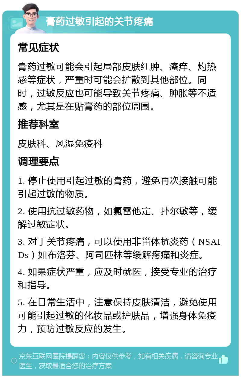 膏药过敏引起的关节疼痛 常见症状 膏药过敏可能会引起局部皮肤红肿、瘙痒、灼热感等症状，严重时可能会扩散到其他部位。同时，过敏反应也可能导致关节疼痛、肿胀等不适感，尤其是在贴膏药的部位周围。 推荐科室 皮肤科、风湿免疫科 调理要点 1. 停止使用引起过敏的膏药，避免再次接触可能引起过敏的物质。 2. 使用抗过敏药物，如氯雷他定、扑尔敏等，缓解过敏症状。 3. 对于关节疼痛，可以使用非甾体抗炎药（NSAIDs）如布洛芬、阿司匹林等缓解疼痛和炎症。 4. 如果症状严重，应及时就医，接受专业的治疗和指导。 5. 在日常生活中，注意保持皮肤清洁，避免使用可能引起过敏的化妆品或护肤品，增强身体免疫力，预防过敏反应的发生。