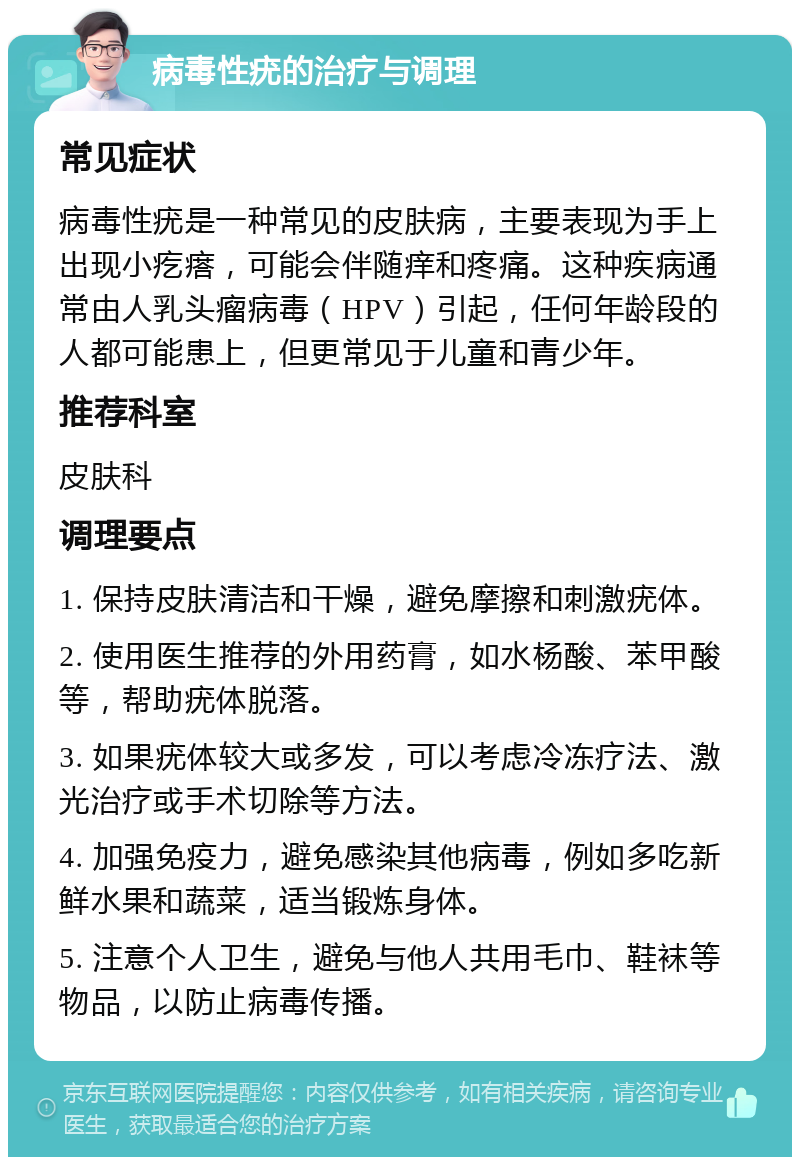 病毒性疣的治疗与调理 常见症状 病毒性疣是一种常见的皮肤病，主要表现为手上出现小疙瘩，可能会伴随痒和疼痛。这种疾病通常由人乳头瘤病毒（HPV）引起，任何年龄段的人都可能患上，但更常见于儿童和青少年。 推荐科室 皮肤科 调理要点 1. 保持皮肤清洁和干燥，避免摩擦和刺激疣体。 2. 使用医生推荐的外用药膏，如水杨酸、苯甲酸等，帮助疣体脱落。 3. 如果疣体较大或多发，可以考虑冷冻疗法、激光治疗或手术切除等方法。 4. 加强免疫力，避免感染其他病毒，例如多吃新鲜水果和蔬菜，适当锻炼身体。 5. 注意个人卫生，避免与他人共用毛巾、鞋袜等物品，以防止病毒传播。