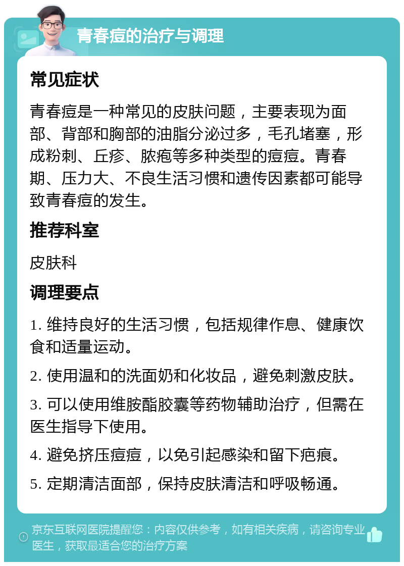 青春痘的治疗与调理 常见症状 青春痘是一种常见的皮肤问题，主要表现为面部、背部和胸部的油脂分泌过多，毛孔堵塞，形成粉刺、丘疹、脓疱等多种类型的痘痘。青春期、压力大、不良生活习惯和遗传因素都可能导致青春痘的发生。 推荐科室 皮肤科 调理要点 1. 维持良好的生活习惯，包括规律作息、健康饮食和适量运动。 2. 使用温和的洗面奶和化妆品，避免刺激皮肤。 3. 可以使用维胺酯胶囊等药物辅助治疗，但需在医生指导下使用。 4. 避免挤压痘痘，以免引起感染和留下疤痕。 5. 定期清洁面部，保持皮肤清洁和呼吸畅通。