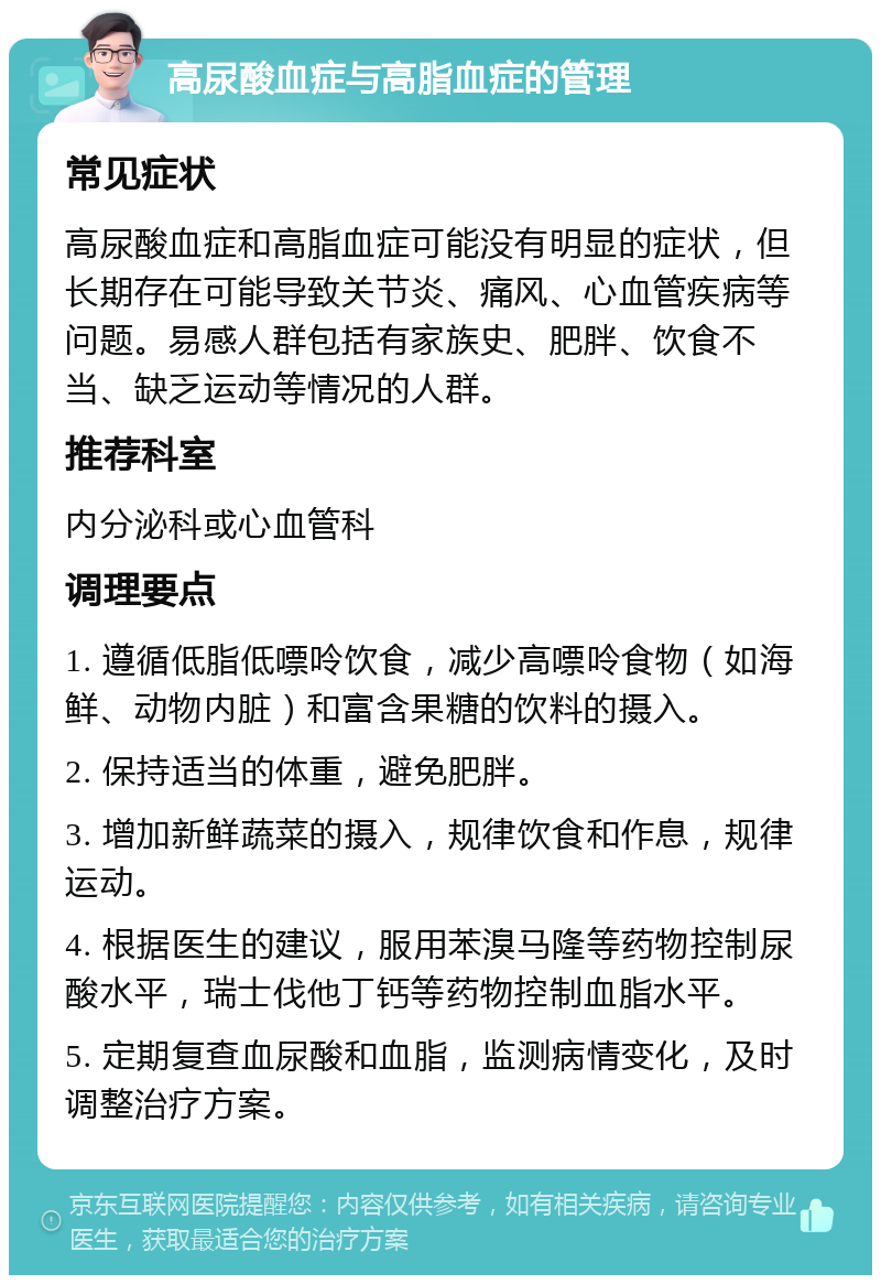 高尿酸血症与高脂血症的管理 常见症状 高尿酸血症和高脂血症可能没有明显的症状，但长期存在可能导致关节炎、痛风、心血管疾病等问题。易感人群包括有家族史、肥胖、饮食不当、缺乏运动等情况的人群。 推荐科室 内分泌科或心血管科 调理要点 1. 遵循低脂低嘌呤饮食，减少高嘌呤食物（如海鲜、动物内脏）和富含果糖的饮料的摄入。 2. 保持适当的体重，避免肥胖。 3. 增加新鲜蔬菜的摄入，规律饮食和作息，规律运动。 4. 根据医生的建议，服用苯溴马隆等药物控制尿酸水平，瑞士伐他丁钙等药物控制血脂水平。 5. 定期复查血尿酸和血脂，监测病情变化，及时调整治疗方案。