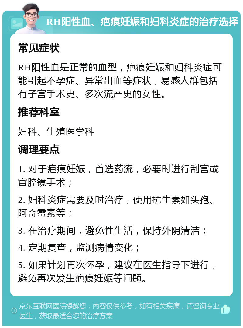 RH阳性血、疤痕妊娠和妇科炎症的治疗选择 常见症状 RH阳性血是正常的血型，疤痕妊娠和妇科炎症可能引起不孕症、异常出血等症状，易感人群包括有子宫手术史、多次流产史的女性。 推荐科室 妇科、生殖医学科 调理要点 1. 对于疤痕妊娠，首选药流，必要时进行刮宫或宫腔镜手术； 2. 妇科炎症需要及时治疗，使用抗生素如头孢、阿奇霉素等； 3. 在治疗期间，避免性生活，保持外阴清洁； 4. 定期复查，监测病情变化； 5. 如果计划再次怀孕，建议在医生指导下进行，避免再次发生疤痕妊娠等问题。