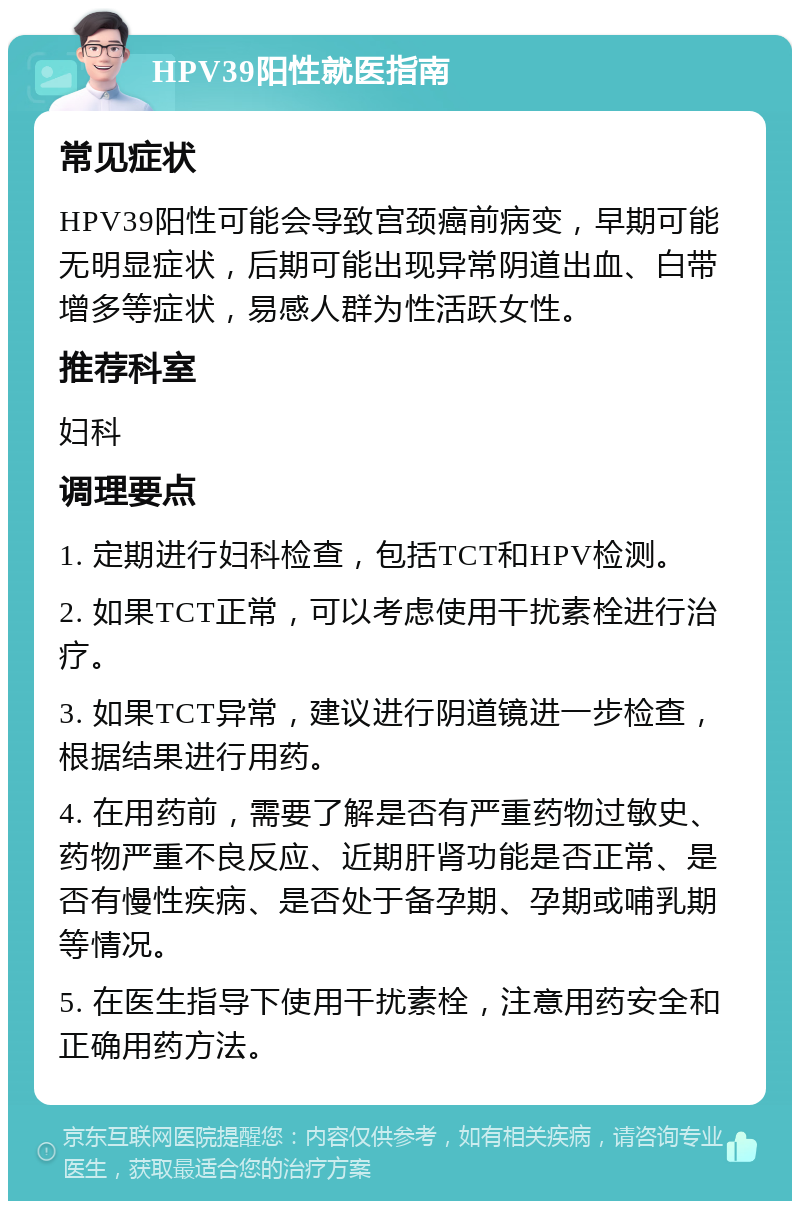 HPV39阳性就医指南 常见症状 HPV39阳性可能会导致宫颈癌前病变，早期可能无明显症状，后期可能出现异常阴道出血、白带增多等症状，易感人群为性活跃女性。 推荐科室 妇科 调理要点 1. 定期进行妇科检查，包括TCT和HPV检测。 2. 如果TCT正常，可以考虑使用干扰素栓进行治疗。 3. 如果TCT异常，建议进行阴道镜进一步检查，根据结果进行用药。 4. 在用药前，需要了解是否有严重药物过敏史、药物严重不良反应、近期肝肾功能是否正常、是否有慢性疾病、是否处于备孕期、孕期或哺乳期等情况。 5. 在医生指导下使用干扰素栓，注意用药安全和正确用药方法。