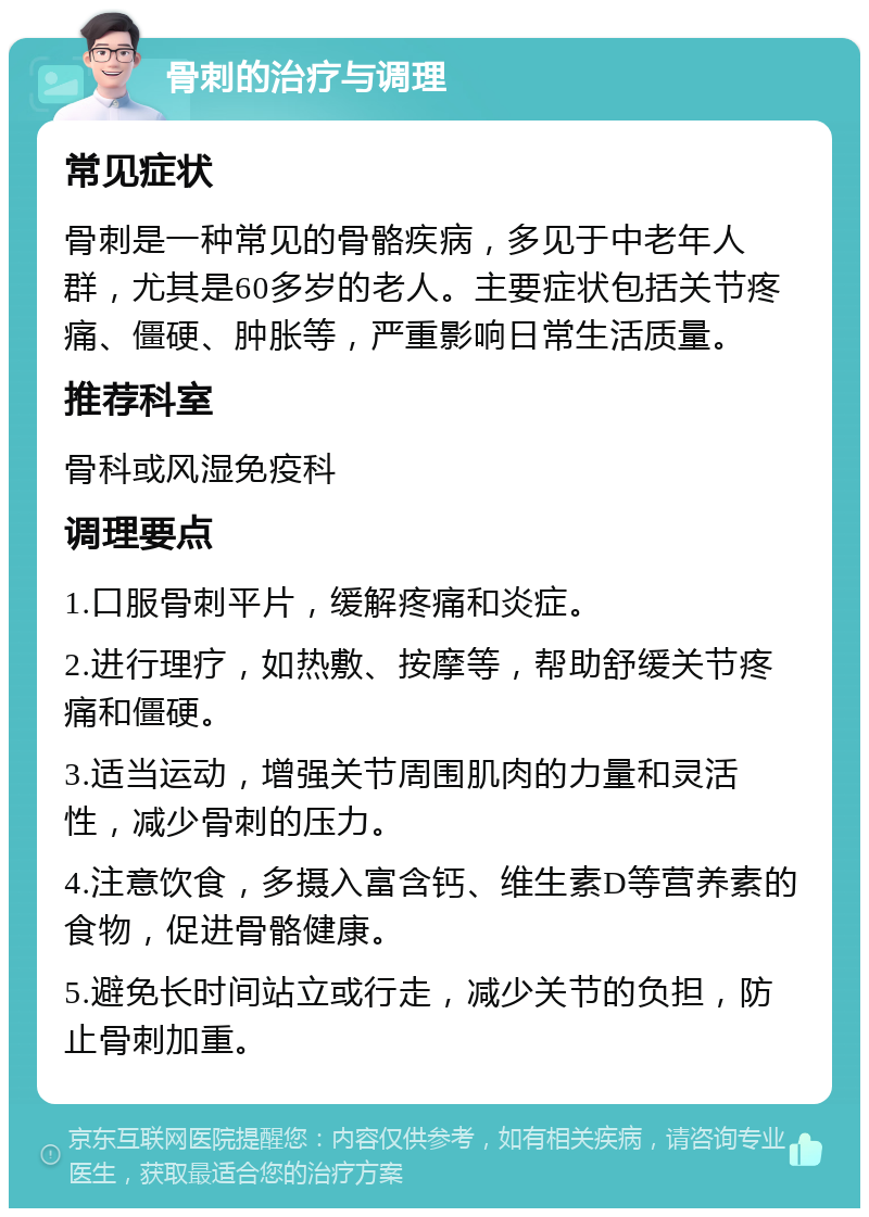 骨刺的治疗与调理 常见症状 骨刺是一种常见的骨骼疾病，多见于中老年人群，尤其是60多岁的老人。主要症状包括关节疼痛、僵硬、肿胀等，严重影响日常生活质量。 推荐科室 骨科或风湿免疫科 调理要点 1.口服骨刺平片，缓解疼痛和炎症。 2.进行理疗，如热敷、按摩等，帮助舒缓关节疼痛和僵硬。 3.适当运动，增强关节周围肌肉的力量和灵活性，减少骨刺的压力。 4.注意饮食，多摄入富含钙、维生素D等营养素的食物，促进骨骼健康。 5.避免长时间站立或行走，减少关节的负担，防止骨刺加重。