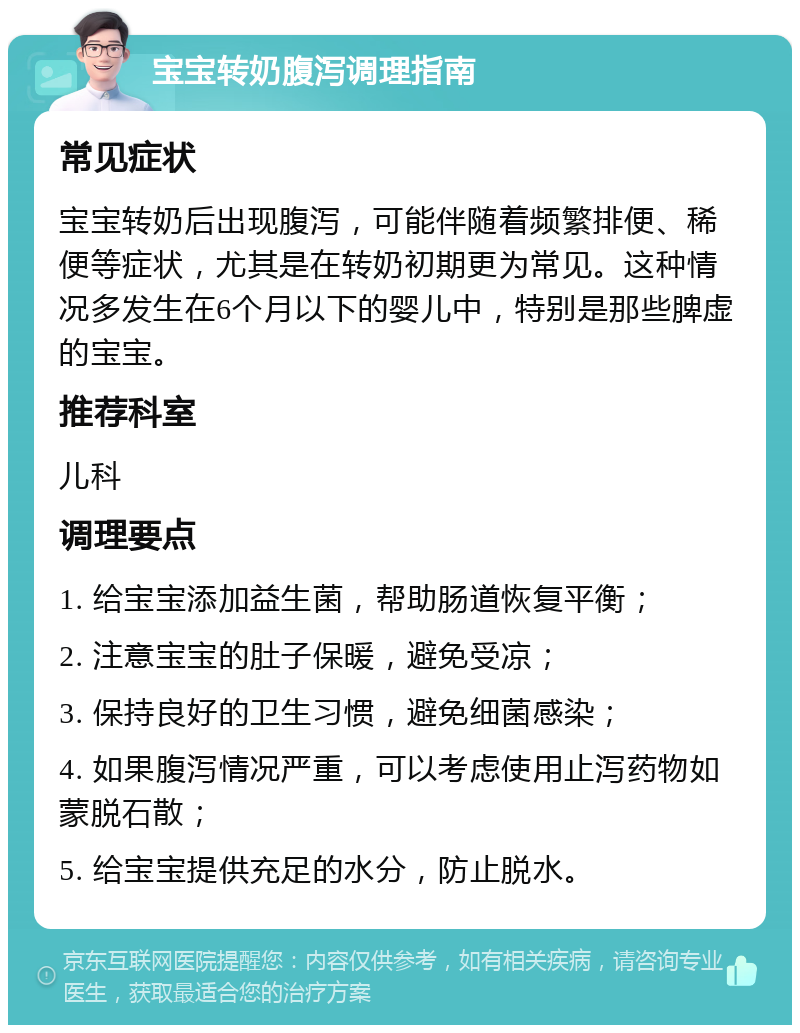 宝宝转奶腹泻调理指南 常见症状 宝宝转奶后出现腹泻，可能伴随着频繁排便、稀便等症状，尤其是在转奶初期更为常见。这种情况多发生在6个月以下的婴儿中，特别是那些脾虚的宝宝。 推荐科室 儿科 调理要点 1. 给宝宝添加益生菌，帮助肠道恢复平衡； 2. 注意宝宝的肚子保暖，避免受凉； 3. 保持良好的卫生习惯，避免细菌感染； 4. 如果腹泻情况严重，可以考虑使用止泻药物如蒙脱石散； 5. 给宝宝提供充足的水分，防止脱水。