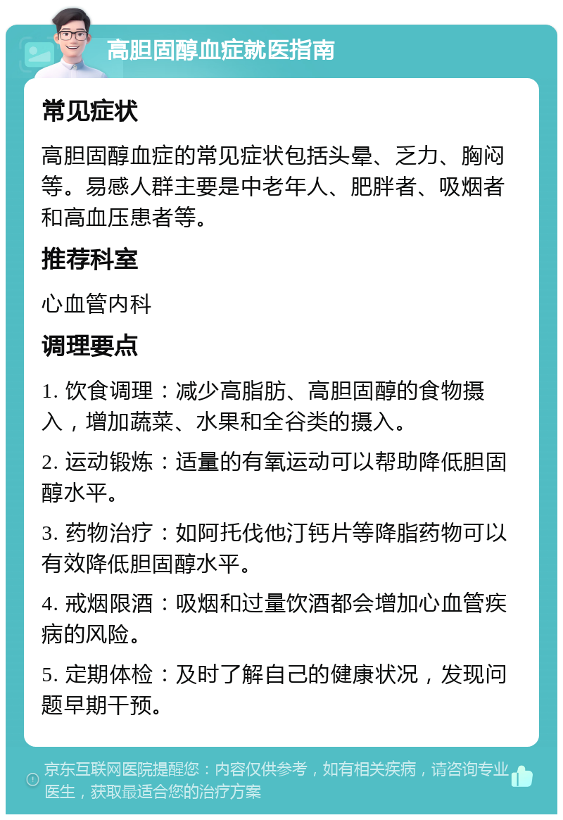 高胆固醇血症就医指南 常见症状 高胆固醇血症的常见症状包括头晕、乏力、胸闷等。易感人群主要是中老年人、肥胖者、吸烟者和高血压患者等。 推荐科室 心血管内科 调理要点 1. 饮食调理：减少高脂肪、高胆固醇的食物摄入，增加蔬菜、水果和全谷类的摄入。 2. 运动锻炼：适量的有氧运动可以帮助降低胆固醇水平。 3. 药物治疗：如阿托伐他汀钙片等降脂药物可以有效降低胆固醇水平。 4. 戒烟限酒：吸烟和过量饮酒都会增加心血管疾病的风险。 5. 定期体检：及时了解自己的健康状况，发现问题早期干预。