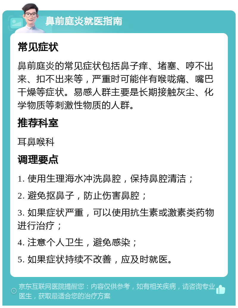 鼻前庭炎就医指南 常见症状 鼻前庭炎的常见症状包括鼻子痒、堵塞、哼不出来、扣不出来等，严重时可能伴有喉咙痛、嘴巴干燥等症状。易感人群主要是长期接触灰尘、化学物质等刺激性物质的人群。 推荐科室 耳鼻喉科 调理要点 1. 使用生理海水冲洗鼻腔，保持鼻腔清洁； 2. 避免抠鼻子，防止伤害鼻腔； 3. 如果症状严重，可以使用抗生素或激素类药物进行治疗； 4. 注意个人卫生，避免感染； 5. 如果症状持续不改善，应及时就医。