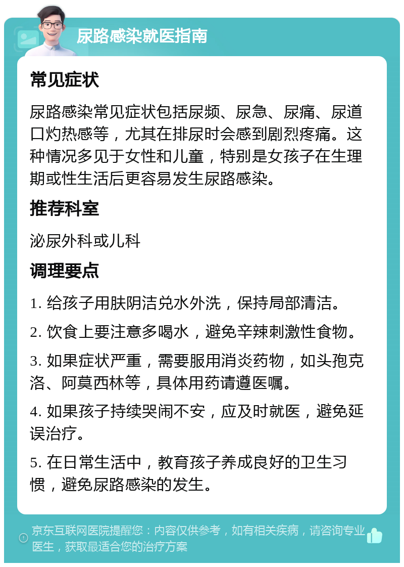 尿路感染就医指南 常见症状 尿路感染常见症状包括尿频、尿急、尿痛、尿道口灼热感等，尤其在排尿时会感到剧烈疼痛。这种情况多见于女性和儿童，特别是女孩子在生理期或性生活后更容易发生尿路感染。 推荐科室 泌尿外科或儿科 调理要点 1. 给孩子用肤阴洁兑水外洗，保持局部清洁。 2. 饮食上要注意多喝水，避免辛辣刺激性食物。 3. 如果症状严重，需要服用消炎药物，如头孢克洛、阿莫西林等，具体用药请遵医嘱。 4. 如果孩子持续哭闹不安，应及时就医，避免延误治疗。 5. 在日常生活中，教育孩子养成良好的卫生习惯，避免尿路感染的发生。