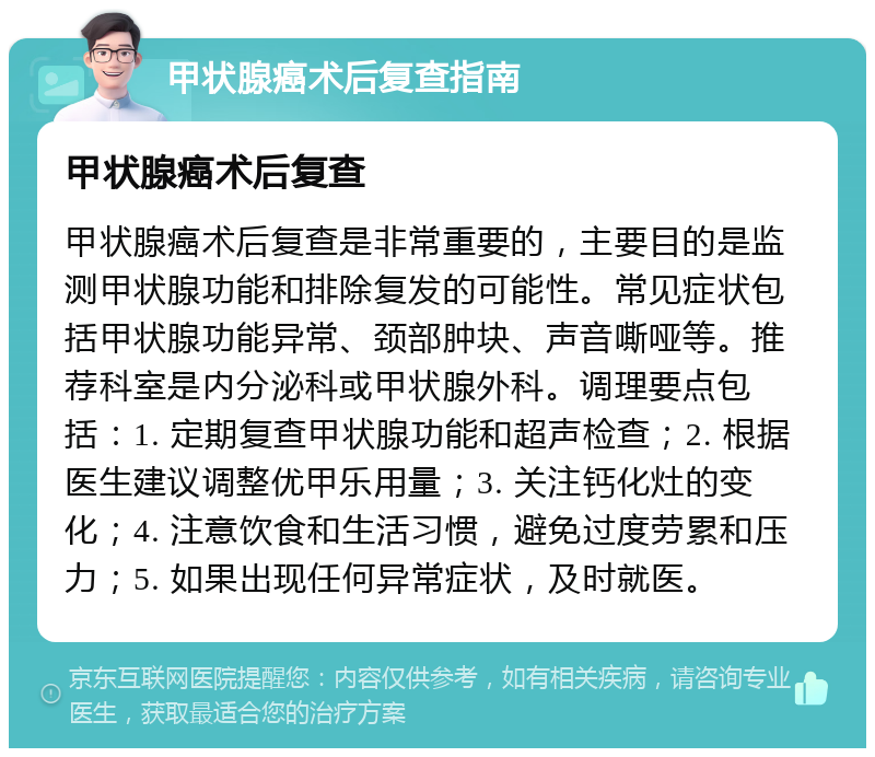 甲状腺癌术后复查指南 甲状腺癌术后复查 甲状腺癌术后复查是非常重要的，主要目的是监测甲状腺功能和排除复发的可能性。常见症状包括甲状腺功能异常、颈部肿块、声音嘶哑等。推荐科室是内分泌科或甲状腺外科。调理要点包括：1. 定期复查甲状腺功能和超声检查；2. 根据医生建议调整优甲乐用量；3. 关注钙化灶的变化；4. 注意饮食和生活习惯，避免过度劳累和压力；5. 如果出现任何异常症状，及时就医。