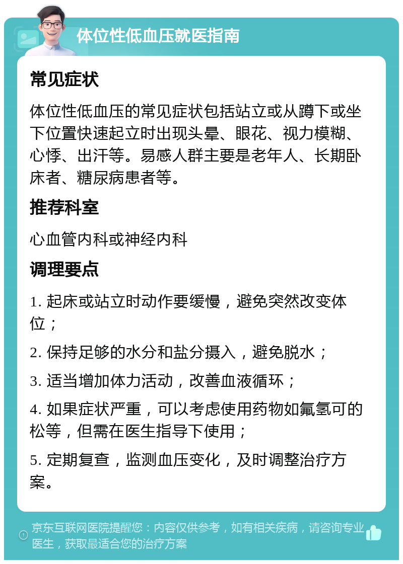 体位性低血压就医指南 常见症状 体位性低血压的常见症状包括站立或从蹲下或坐下位置快速起立时出现头晕、眼花、视力模糊、心悸、出汗等。易感人群主要是老年人、长期卧床者、糖尿病患者等。 推荐科室 心血管内科或神经内科 调理要点 1. 起床或站立时动作要缓慢，避免突然改变体位； 2. 保持足够的水分和盐分摄入，避免脱水； 3. 适当增加体力活动，改善血液循环； 4. 如果症状严重，可以考虑使用药物如氟氢可的松等，但需在医生指导下使用； 5. 定期复查，监测血压变化，及时调整治疗方案。