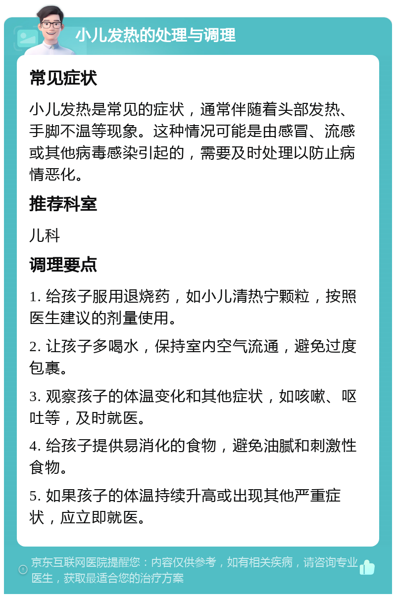 小儿发热的处理与调理 常见症状 小儿发热是常见的症状，通常伴随着头部发热、手脚不温等现象。这种情况可能是由感冒、流感或其他病毒感染引起的，需要及时处理以防止病情恶化。 推荐科室 儿科 调理要点 1. 给孩子服用退烧药，如小儿清热宁颗粒，按照医生建议的剂量使用。 2. 让孩子多喝水，保持室内空气流通，避免过度包裹。 3. 观察孩子的体温变化和其他症状，如咳嗽、呕吐等，及时就医。 4. 给孩子提供易消化的食物，避免油腻和刺激性食物。 5. 如果孩子的体温持续升高或出现其他严重症状，应立即就医。