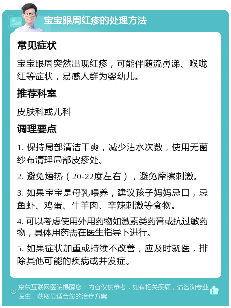 宝宝眼周红疹的处理方法 常见症状 宝宝眼周突然出现红疹，可能伴随流鼻涕、喉咙红等症状，易感人群为婴幼儿。 推荐科室 皮肤科或儿科 调理要点 1. 保持局部清洁干爽，减少沾水次数，使用无菌纱布清理局部皮疹处。 2. 避免焐热（20-22度左右），避免摩擦刺激。 3. 如果宝宝是母乳喂养，建议孩子妈妈忌口，忌鱼虾、鸡蛋、牛羊肉、辛辣刺激等食物。 4. 可以考虑使用外用药物如激素类药膏或抗过敏药物，具体用药需在医生指导下进行。 5. 如果症状加重或持续不改善，应及时就医，排除其他可能的疾病或并发症。