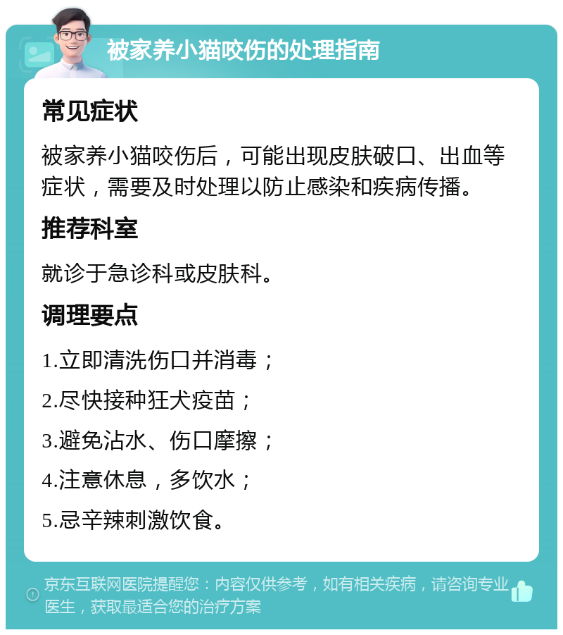 被家养小猫咬伤的处理指南 常见症状 被家养小猫咬伤后，可能出现皮肤破口、出血等症状，需要及时处理以防止感染和疾病传播。 推荐科室 就诊于急诊科或皮肤科。 调理要点 1.立即清洗伤口并消毒； 2.尽快接种狂犬疫苗； 3.避免沾水、伤口摩擦； 4.注意休息，多饮水； 5.忌辛辣刺激饮食。