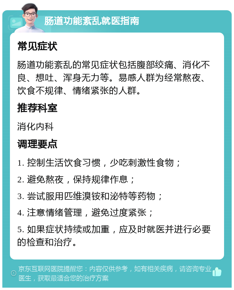 肠道功能紊乱就医指南 常见症状 肠道功能紊乱的常见症状包括腹部绞痛、消化不良、想吐、浑身无力等。易感人群为经常熬夜、饮食不规律、情绪紧张的人群。 推荐科室 消化内科 调理要点 1. 控制生活饮食习惯，少吃刺激性食物； 2. 避免熬夜，保持规律作息； 3. 尝试服用匹维溴铵和泌特等药物； 4. 注意情绪管理，避免过度紧张； 5. 如果症状持续或加重，应及时就医并进行必要的检查和治疗。