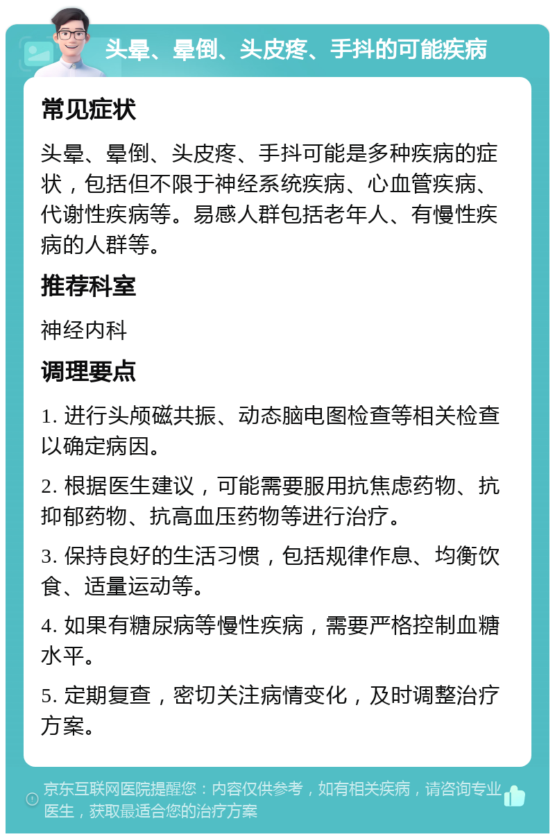 头晕、晕倒、头皮疼、手抖的可能疾病 常见症状 头晕、晕倒、头皮疼、手抖可能是多种疾病的症状，包括但不限于神经系统疾病、心血管疾病、代谢性疾病等。易感人群包括老年人、有慢性疾病的人群等。 推荐科室 神经内科 调理要点 1. 进行头颅磁共振、动态脑电图检查等相关检查以确定病因。 2. 根据医生建议，可能需要服用抗焦虑药物、抗抑郁药物、抗高血压药物等进行治疗。 3. 保持良好的生活习惯，包括规律作息、均衡饮食、适量运动等。 4. 如果有糖尿病等慢性疾病，需要严格控制血糖水平。 5. 定期复查，密切关注病情变化，及时调整治疗方案。