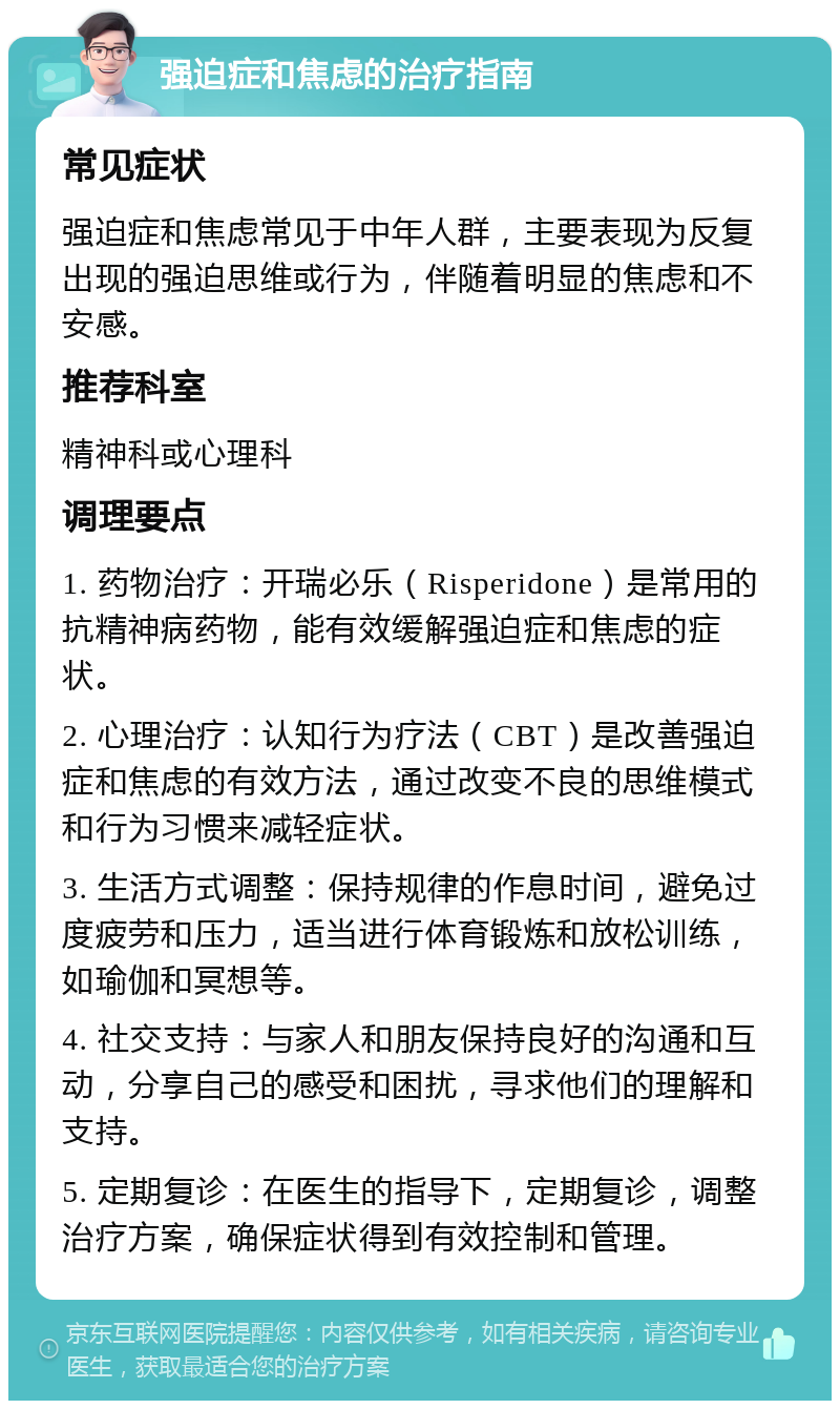 强迫症和焦虑的治疗指南 常见症状 强迫症和焦虑常见于中年人群，主要表现为反复出现的强迫思维或行为，伴随着明显的焦虑和不安感。 推荐科室 精神科或心理科 调理要点 1. 药物治疗：开瑞必乐（Risperidone）是常用的抗精神病药物，能有效缓解强迫症和焦虑的症状。 2. 心理治疗：认知行为疗法（CBT）是改善强迫症和焦虑的有效方法，通过改变不良的思维模式和行为习惯来减轻症状。 3. 生活方式调整：保持规律的作息时间，避免过度疲劳和压力，适当进行体育锻炼和放松训练，如瑜伽和冥想等。 4. 社交支持：与家人和朋友保持良好的沟通和互动，分享自己的感受和困扰，寻求他们的理解和支持。 5. 定期复诊：在医生的指导下，定期复诊，调整治疗方案，确保症状得到有效控制和管理。