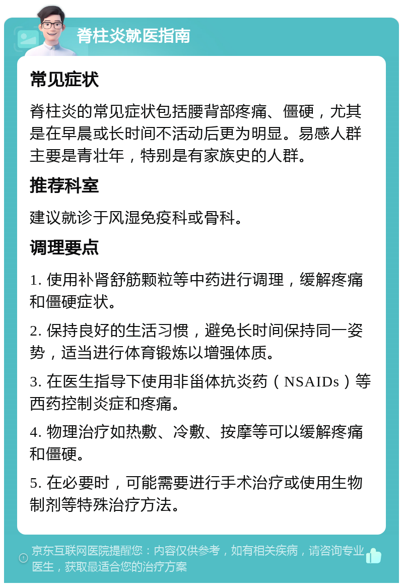 脊柱炎就医指南 常见症状 脊柱炎的常见症状包括腰背部疼痛、僵硬，尤其是在早晨或长时间不活动后更为明显。易感人群主要是青壮年，特别是有家族史的人群。 推荐科室 建议就诊于风湿免疫科或骨科。 调理要点 1. 使用补肾舒筋颗粒等中药进行调理，缓解疼痛和僵硬症状。 2. 保持良好的生活习惯，避免长时间保持同一姿势，适当进行体育锻炼以增强体质。 3. 在医生指导下使用非甾体抗炎药（NSAIDs）等西药控制炎症和疼痛。 4. 物理治疗如热敷、冷敷、按摩等可以缓解疼痛和僵硬。 5. 在必要时，可能需要进行手术治疗或使用生物制剂等特殊治疗方法。