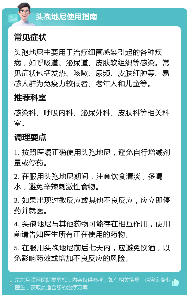 头孢地尼使用指南 常见症状 头孢地尼主要用于治疗细菌感染引起的各种疾病，如呼吸道、泌尿道、皮肤软组织等感染。常见症状包括发热、咳嗽、尿频、皮肤红肿等。易感人群为免疫力较低者、老年人和儿童等。 推荐科室 感染科、呼吸内科、泌尿外科、皮肤科等相关科室。 调理要点 1. 按照医嘱正确使用头孢地尼，避免自行增减剂量或停药。 2. 在服用头孢地尼期间，注意饮食清淡，多喝水，避免辛辣刺激性食物。 3. 如果出现过敏反应或其他不良反应，应立即停药并就医。 4. 头孢地尼与其他药物可能存在相互作用，使用前请告知医生所有正在使用的药物。 5. 在服用头孢地尼前后七天内，应避免饮酒，以免影响药效或增加不良反应的风险。