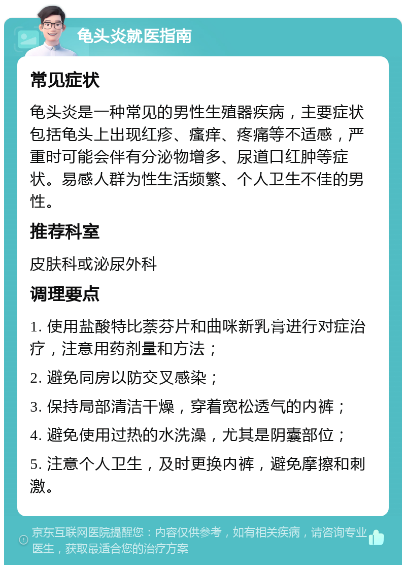 龟头炎就医指南 常见症状 龟头炎是一种常见的男性生殖器疾病，主要症状包括龟头上出现红疹、瘙痒、疼痛等不适感，严重时可能会伴有分泌物增多、尿道口红肿等症状。易感人群为性生活频繁、个人卫生不佳的男性。 推荐科室 皮肤科或泌尿外科 调理要点 1. 使用盐酸特比萘芬片和曲咪新乳膏进行对症治疗，注意用药剂量和方法； 2. 避免同房以防交叉感染； 3. 保持局部清洁干燥，穿着宽松透气的内裤； 4. 避免使用过热的水洗澡，尤其是阴囊部位； 5. 注意个人卫生，及时更换内裤，避免摩擦和刺激。