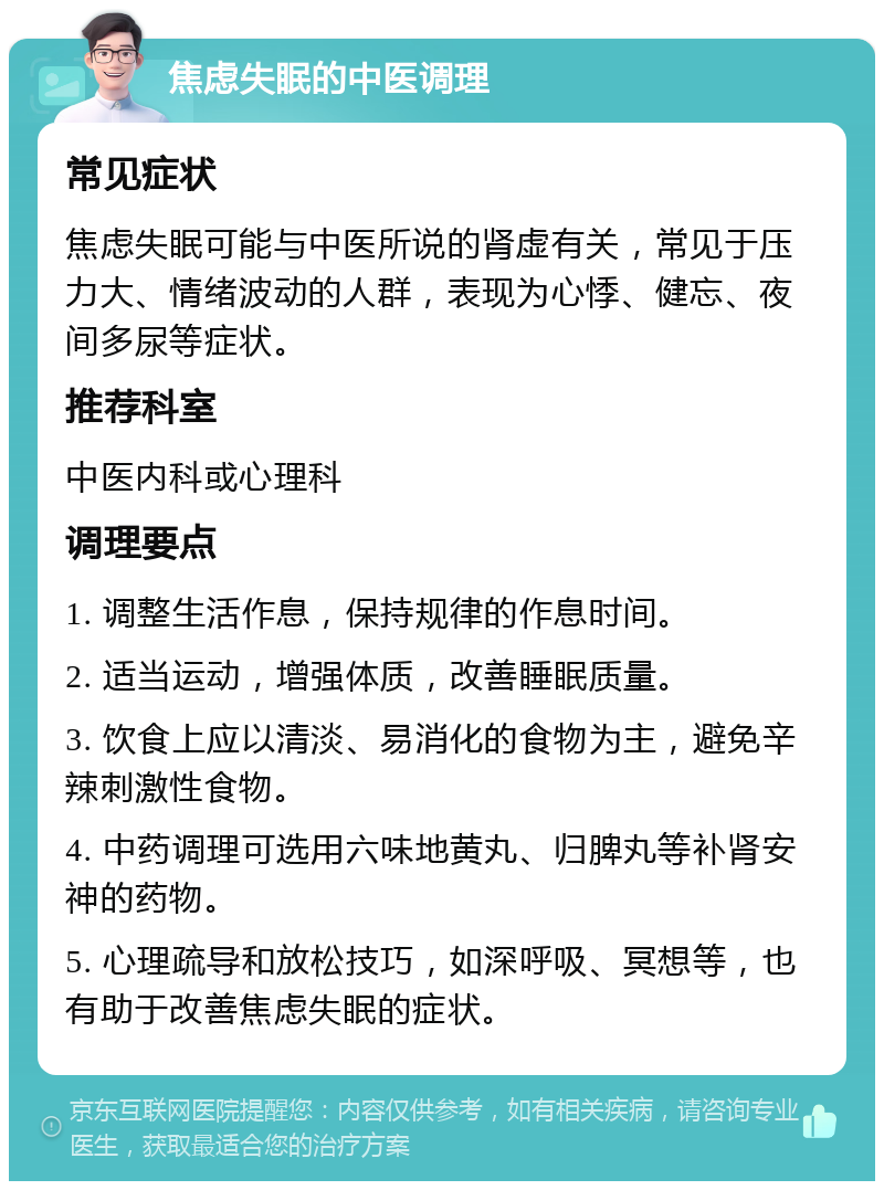 焦虑失眠的中医调理 常见症状 焦虑失眠可能与中医所说的肾虚有关，常见于压力大、情绪波动的人群，表现为心悸、健忘、夜间多尿等症状。 推荐科室 中医内科或心理科 调理要点 1. 调整生活作息，保持规律的作息时间。 2. 适当运动，增强体质，改善睡眠质量。 3. 饮食上应以清淡、易消化的食物为主，避免辛辣刺激性食物。 4. 中药调理可选用六味地黄丸、归脾丸等补肾安神的药物。 5. 心理疏导和放松技巧，如深呼吸、冥想等，也有助于改善焦虑失眠的症状。