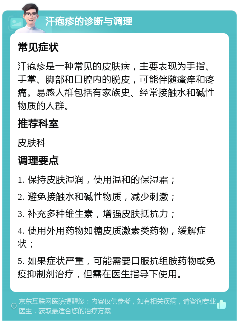 汗疱疹的诊断与调理 常见症状 汗疱疹是一种常见的皮肤病，主要表现为手指、手掌、脚部和口腔内的脱皮，可能伴随瘙痒和疼痛。易感人群包括有家族史、经常接触水和碱性物质的人群。 推荐科室 皮肤科 调理要点 1. 保持皮肤湿润，使用温和的保湿霜； 2. 避免接触水和碱性物质，减少刺激； 3. 补充多种维生素，增强皮肤抵抗力； 4. 使用外用药物如糖皮质激素类药物，缓解症状； 5. 如果症状严重，可能需要口服抗组胺药物或免疫抑制剂治疗，但需在医生指导下使用。