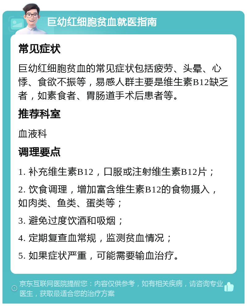 巨幼红细胞贫血就医指南 常见症状 巨幼红细胞贫血的常见症状包括疲劳、头晕、心悸、食欲不振等，易感人群主要是维生素B12缺乏者，如素食者、胃肠道手术后患者等。 推荐科室 血液科 调理要点 1. 补充维生素B12，口服或注射维生素B12片； 2. 饮食调理，增加富含维生素B12的食物摄入，如肉类、鱼类、蛋类等； 3. 避免过度饮酒和吸烟； 4. 定期复查血常规，监测贫血情况； 5. 如果症状严重，可能需要输血治疗。