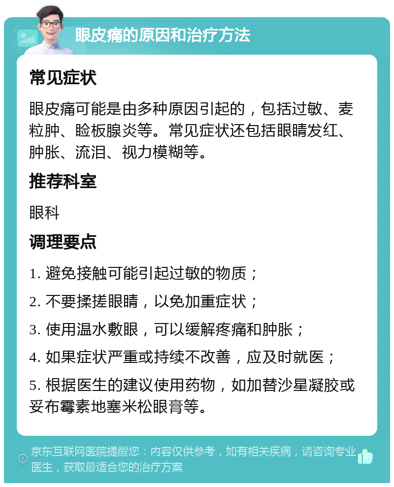 眼皮痛的原因和治疗方法 常见症状 眼皮痛可能是由多种原因引起的，包括过敏、麦粒肿、睑板腺炎等。常见症状还包括眼睛发红、肿胀、流泪、视力模糊等。 推荐科室 眼科 调理要点 1. 避免接触可能引起过敏的物质； 2. 不要揉搓眼睛，以免加重症状； 3. 使用温水敷眼，可以缓解疼痛和肿胀； 4. 如果症状严重或持续不改善，应及时就医； 5. 根据医生的建议使用药物，如加替沙星凝胶或妥布霉素地塞米松眼膏等。