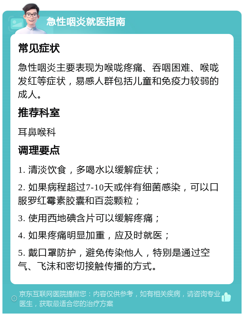 急性咽炎就医指南 常见症状 急性咽炎主要表现为喉咙疼痛、吞咽困难、喉咙发红等症状，易感人群包括儿童和免疫力较弱的成人。 推荐科室 耳鼻喉科 调理要点 1. 清淡饮食，多喝水以缓解症状； 2. 如果病程超过7-10天或伴有细菌感染，可以口服罗红霉素胶囊和百蕊颗粒； 3. 使用西地碘含片可以缓解疼痛； 4. 如果疼痛明显加重，应及时就医； 5. 戴口罩防护，避免传染他人，特别是通过空气、飞沫和密切接触传播的方式。