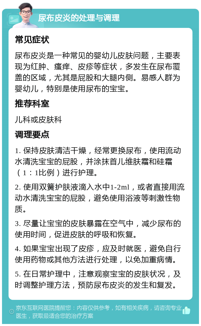 尿布皮炎的处理与调理 常见症状 尿布皮炎是一种常见的婴幼儿皮肤问题，主要表现为红肿、瘙痒、皮疹等症状，多发生在尿布覆盖的区域，尤其是屁股和大腿内侧。易感人群为婴幼儿，特别是使用尿布的宝宝。 推荐科室 儿科或皮肤科 调理要点 1. 保持皮肤清洁干燥，经常更换尿布，使用流动水清洗宝宝的屁股，并涂抹首儿维肤霜和硅霜（1：1比例）进行护理。 2. 使用双簧护肤液滴入水中1-2ml，或者直接用流动水清洗宝宝的屁股，避免使用浴液等刺激性物质。 3. 尽量让宝宝的皮肤暴露在空气中，减少尿布的使用时间，促进皮肤的呼吸和恢复。 4. 如果宝宝出现了皮疹，应及时就医，避免自行使用药物或其他方法进行处理，以免加重病情。 5. 在日常护理中，注意观察宝宝的皮肤状况，及时调整护理方法，预防尿布皮炎的发生和复发。