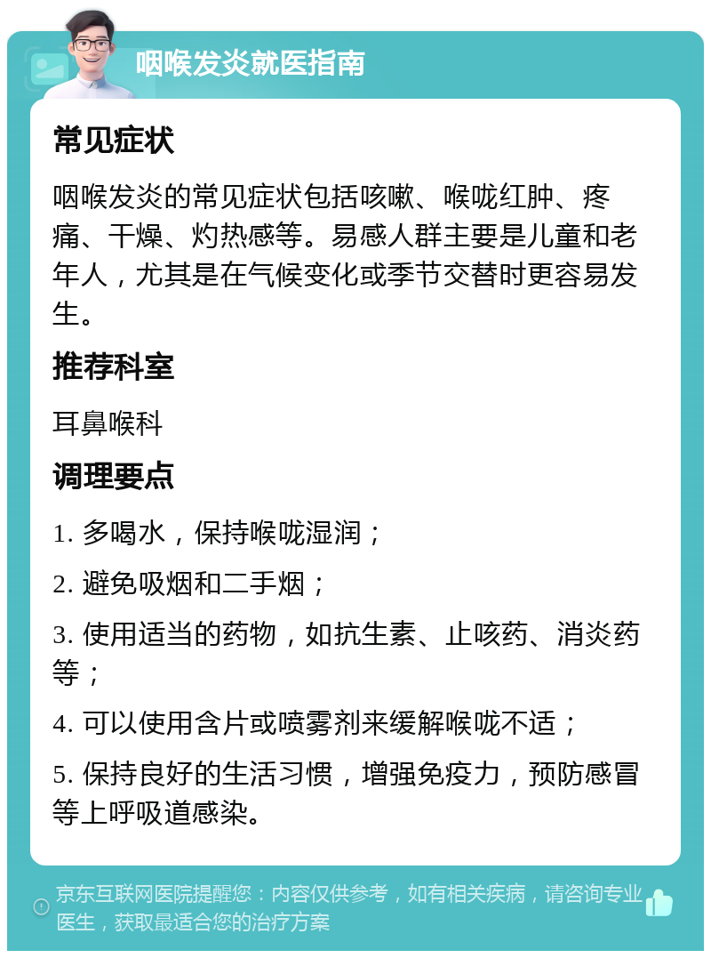 咽喉发炎就医指南 常见症状 咽喉发炎的常见症状包括咳嗽、喉咙红肿、疼痛、干燥、灼热感等。易感人群主要是儿童和老年人，尤其是在气候变化或季节交替时更容易发生。 推荐科室 耳鼻喉科 调理要点 1. 多喝水，保持喉咙湿润； 2. 避免吸烟和二手烟； 3. 使用适当的药物，如抗生素、止咳药、消炎药等； 4. 可以使用含片或喷雾剂来缓解喉咙不适； 5. 保持良好的生活习惯，增强免疫力，预防感冒等上呼吸道感染。