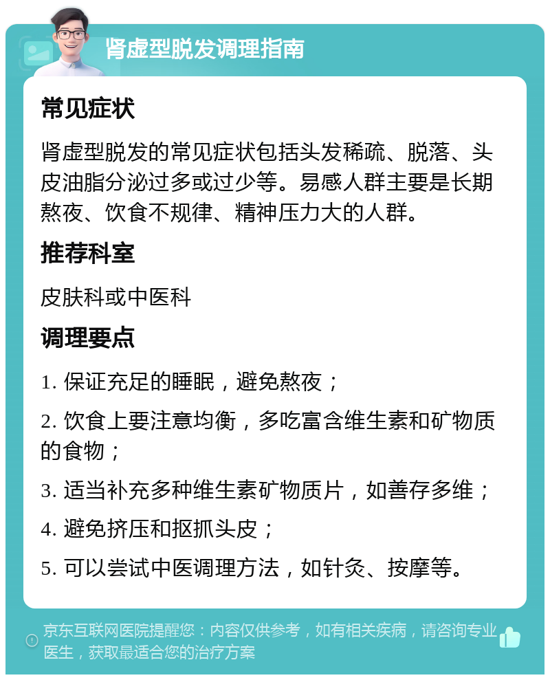 肾虚型脱发调理指南 常见症状 肾虚型脱发的常见症状包括头发稀疏、脱落、头皮油脂分泌过多或过少等。易感人群主要是长期熬夜、饮食不规律、精神压力大的人群。 推荐科室 皮肤科或中医科 调理要点 1. 保证充足的睡眠，避免熬夜； 2. 饮食上要注意均衡，多吃富含维生素和矿物质的食物； 3. 适当补充多种维生素矿物质片，如善存多维； 4. 避免挤压和抠抓头皮； 5. 可以尝试中医调理方法，如针灸、按摩等。