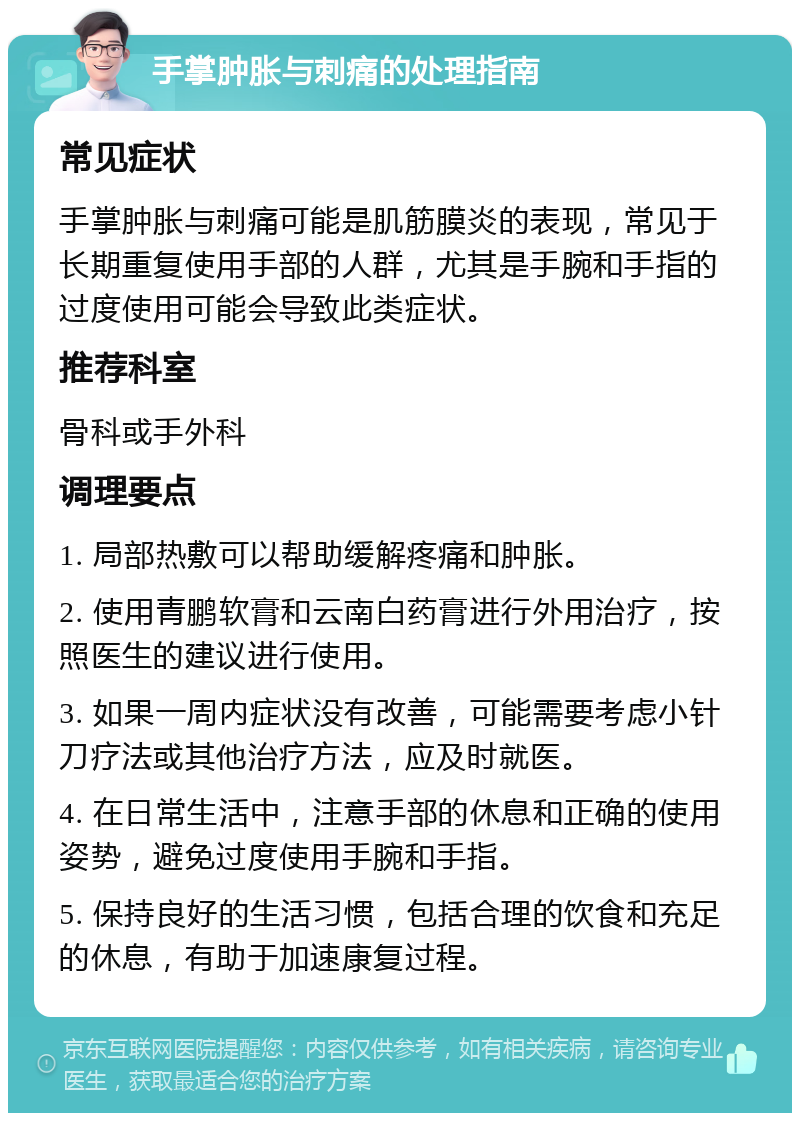 手掌肿胀与刺痛的处理指南 常见症状 手掌肿胀与刺痛可能是肌筋膜炎的表现，常见于长期重复使用手部的人群，尤其是手腕和手指的过度使用可能会导致此类症状。 推荐科室 骨科或手外科 调理要点 1. 局部热敷可以帮助缓解疼痛和肿胀。 2. 使用青鹏软膏和云南白药膏进行外用治疗，按照医生的建议进行使用。 3. 如果一周内症状没有改善，可能需要考虑小针刀疗法或其他治疗方法，应及时就医。 4. 在日常生活中，注意手部的休息和正确的使用姿势，避免过度使用手腕和手指。 5. 保持良好的生活习惯，包括合理的饮食和充足的休息，有助于加速康复过程。