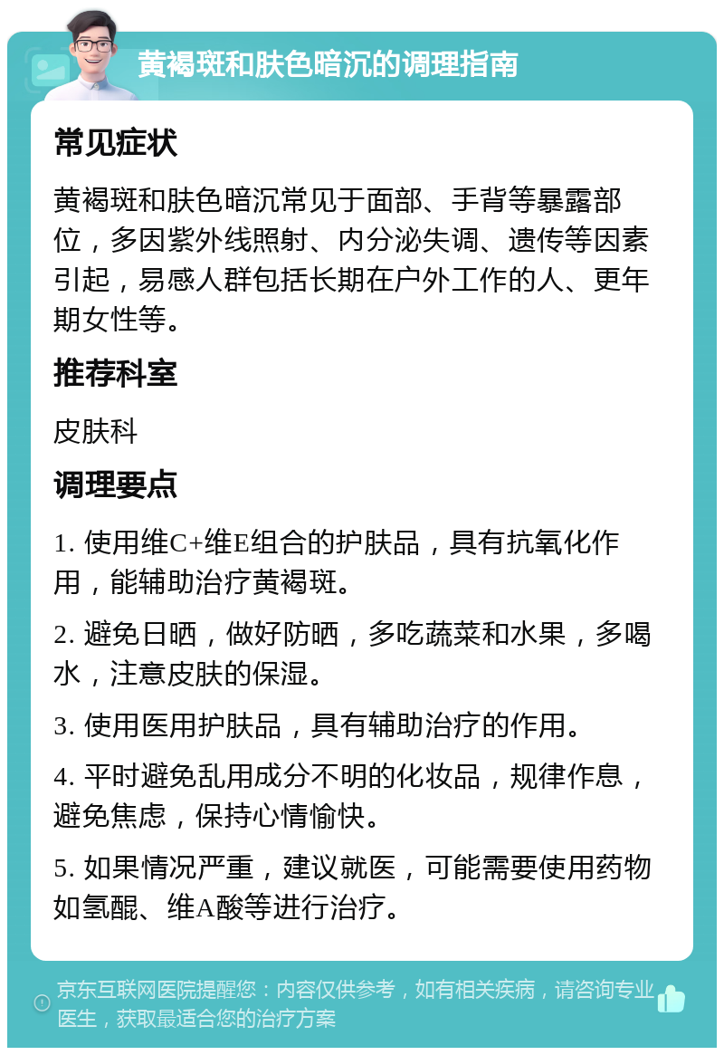 黄褐斑和肤色暗沉的调理指南 常见症状 黄褐斑和肤色暗沉常见于面部、手背等暴露部位，多因紫外线照射、内分泌失调、遗传等因素引起，易感人群包括长期在户外工作的人、更年期女性等。 推荐科室 皮肤科 调理要点 1. 使用维C+维E组合的护肤品，具有抗氧化作用，能辅助治疗黄褐斑。 2. 避免日晒，做好防晒，多吃蔬菜和水果，多喝水，注意皮肤的保湿。 3. 使用医用护肤品，具有辅助治疗的作用。 4. 平时避免乱用成分不明的化妆品，规律作息，避免焦虑，保持心情愉快。 5. 如果情况严重，建议就医，可能需要使用药物如氢醌、维A酸等进行治疗。