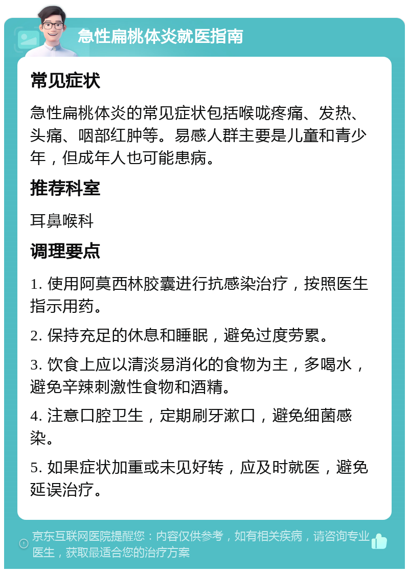 急性扁桃体炎就医指南 常见症状 急性扁桃体炎的常见症状包括喉咙疼痛、发热、头痛、咽部红肿等。易感人群主要是儿童和青少年，但成年人也可能患病。 推荐科室 耳鼻喉科 调理要点 1. 使用阿莫西林胶囊进行抗感染治疗，按照医生指示用药。 2. 保持充足的休息和睡眠，避免过度劳累。 3. 饮食上应以清淡易消化的食物为主，多喝水，避免辛辣刺激性食物和酒精。 4. 注意口腔卫生，定期刷牙漱口，避免细菌感染。 5. 如果症状加重或未见好转，应及时就医，避免延误治疗。