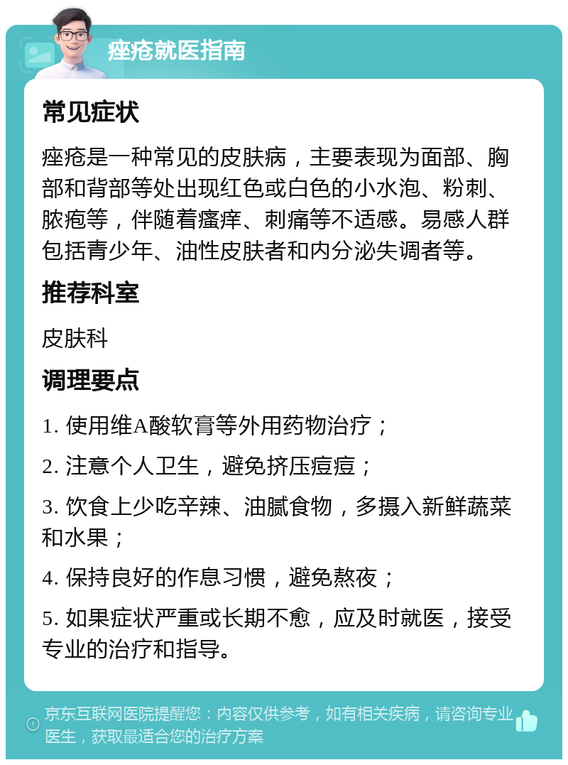 痤疮就医指南 常见症状 痤疮是一种常见的皮肤病，主要表现为面部、胸部和背部等处出现红色或白色的小水泡、粉刺、脓疱等，伴随着瘙痒、刺痛等不适感。易感人群包括青少年、油性皮肤者和内分泌失调者等。 推荐科室 皮肤科 调理要点 1. 使用维A酸软膏等外用药物治疗； 2. 注意个人卫生，避免挤压痘痘； 3. 饮食上少吃辛辣、油腻食物，多摄入新鲜蔬菜和水果； 4. 保持良好的作息习惯，避免熬夜； 5. 如果症状严重或长期不愈，应及时就医，接受专业的治疗和指导。