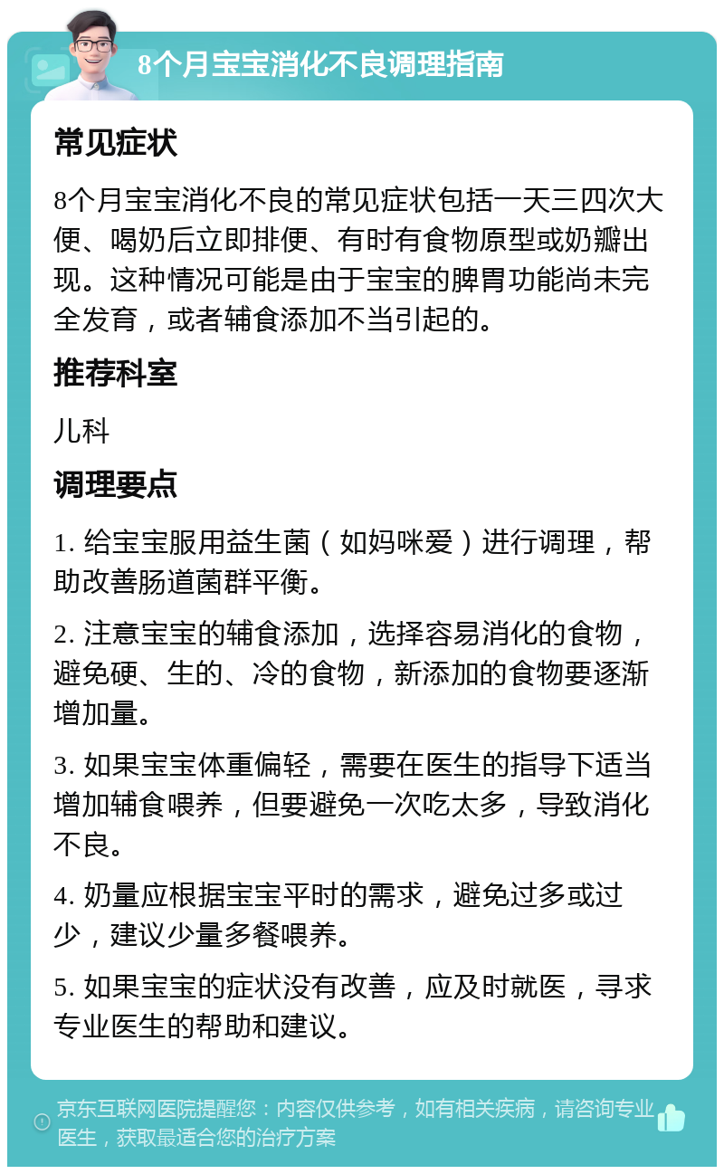 8个月宝宝消化不良调理指南 常见症状 8个月宝宝消化不良的常见症状包括一天三四次大便、喝奶后立即排便、有时有食物原型或奶瓣出现。这种情况可能是由于宝宝的脾胃功能尚未完全发育，或者辅食添加不当引起的。 推荐科室 儿科 调理要点 1. 给宝宝服用益生菌（如妈咪爱）进行调理，帮助改善肠道菌群平衡。 2. 注意宝宝的辅食添加，选择容易消化的食物，避免硬、生的、冷的食物，新添加的食物要逐渐增加量。 3. 如果宝宝体重偏轻，需要在医生的指导下适当增加辅食喂养，但要避免一次吃太多，导致消化不良。 4. 奶量应根据宝宝平时的需求，避免过多或过少，建议少量多餐喂养。 5. 如果宝宝的症状没有改善，应及时就医，寻求专业医生的帮助和建议。