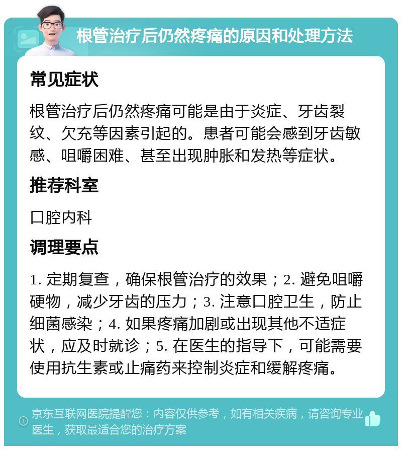 根管治疗后仍然疼痛的原因和处理方法 常见症状 根管治疗后仍然疼痛可能是由于炎症、牙齿裂纹、欠充等因素引起的。患者可能会感到牙齿敏感、咀嚼困难、甚至出现肿胀和发热等症状。 推荐科室 口腔内科 调理要点 1. 定期复查，确保根管治疗的效果；2. 避免咀嚼硬物，减少牙齿的压力；3. 注意口腔卫生，防止细菌感染；4. 如果疼痛加剧或出现其他不适症状，应及时就诊；5. 在医生的指导下，可能需要使用抗生素或止痛药来控制炎症和缓解疼痛。